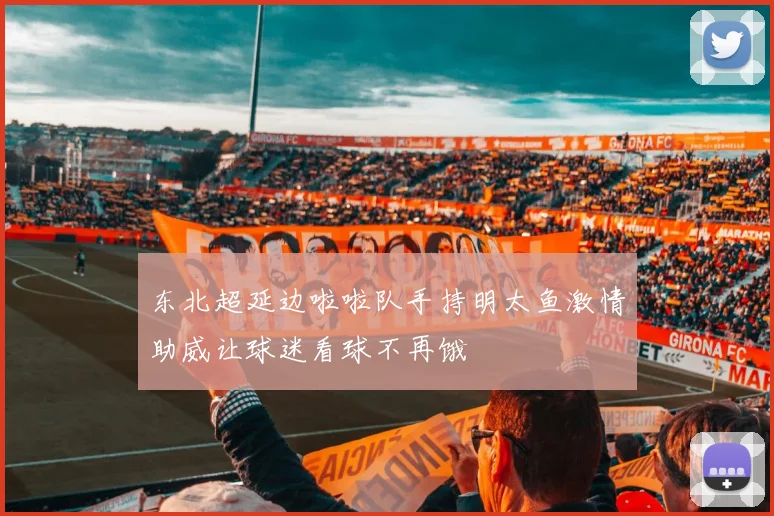 东北超延边啦啦队手持明太鱼激情助威让球迷看球不再饿