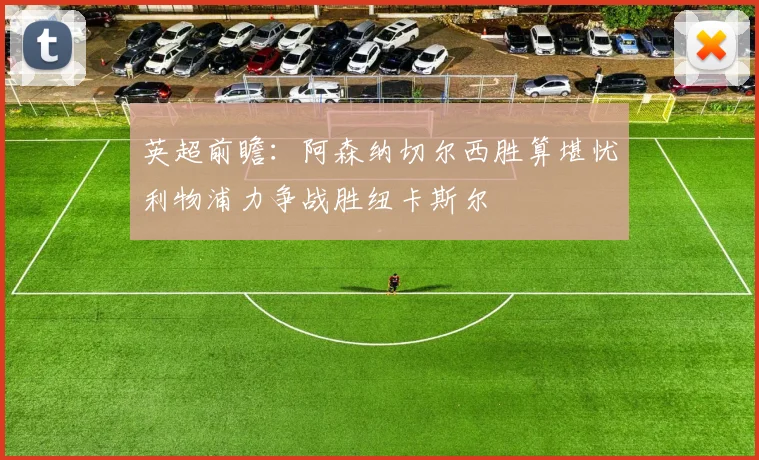 英超前瞻：阿森纳切尔西胜算堪忧利物浦力争战胜纽卡斯尔