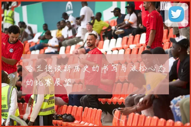 哈兰德谈新历史的书写与放松心态的比赛展望