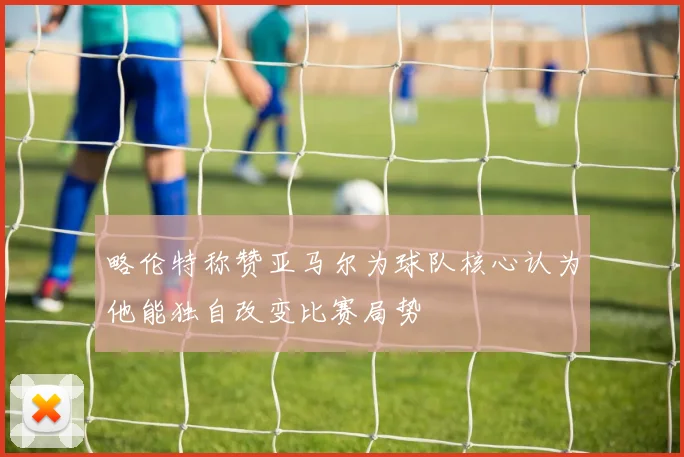 略伦特称赞亚马尔为球队核心认为他能独自改变比赛局势