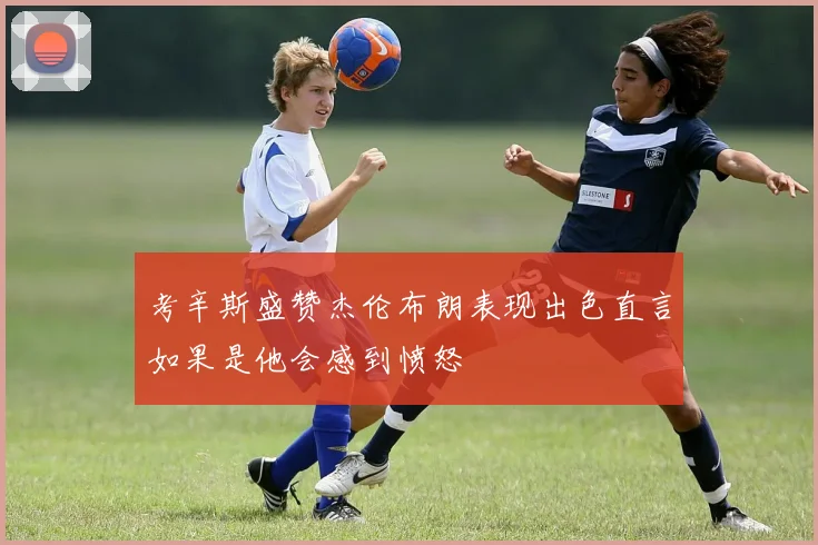 考辛斯盛赞杰伦布朗表现出色直言如果是他会感到愤怒