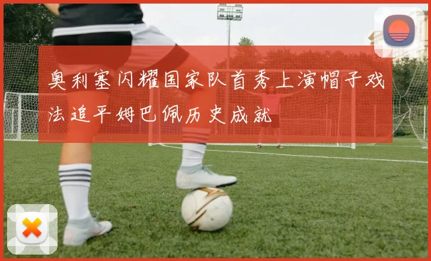 奥利塞闪耀国家队首秀上演帽子戏法追平姆巴佩历史成就