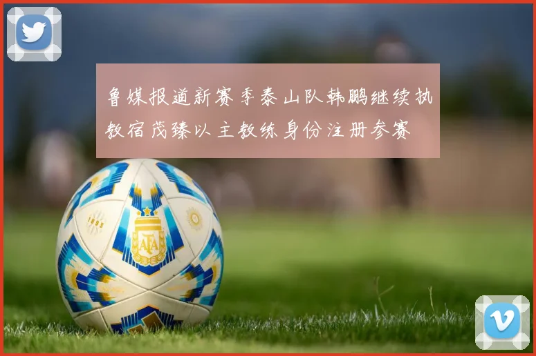 鲁媒报道新赛季泰山队韩鹏继续执教宿茂臻以主教练身份注册参赛