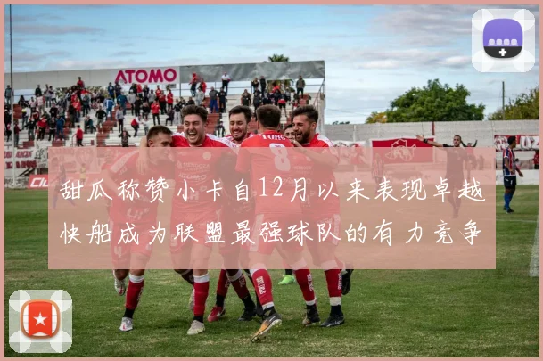 甜瓜称赞小卡自12月以来表现卓越快船成为联盟最强球队的有力竞争者
