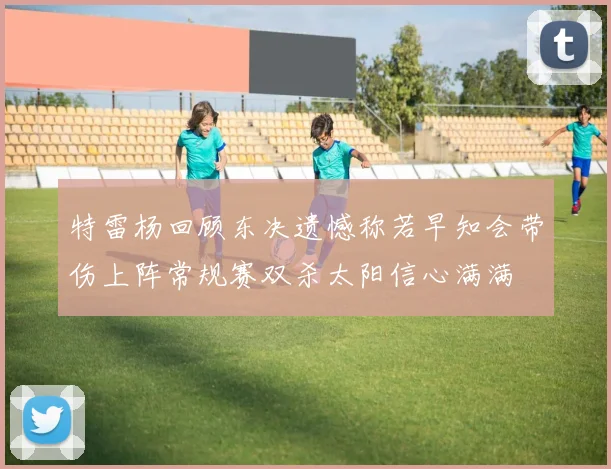特雷杨回顾东决遗憾称若早知会带伤上阵常规赛双杀太阳信心满满