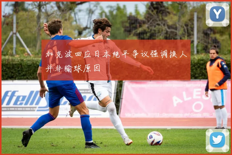加克波回应日本绝平争议强调换人并非输球原因