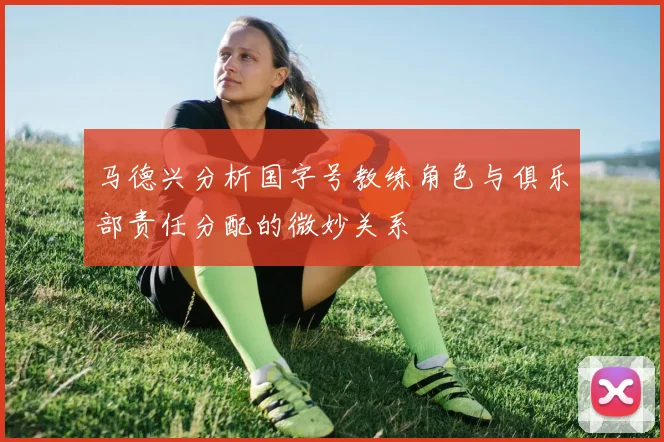 马德兴分析国字号教练角色与俱乐部责任分配的微妙关系