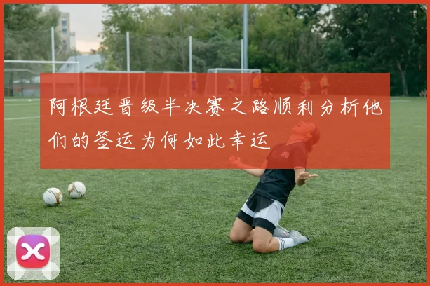 阿根廷晋级半决赛之路顺利分析他们的签运为何如此幸运