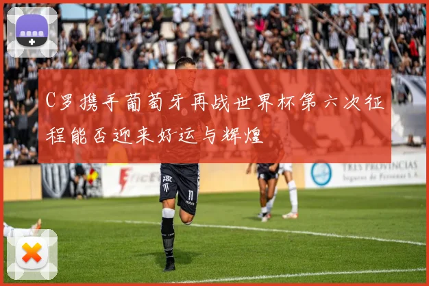 C罗携手葡萄牙再战世界杯第六次征程能否迎来好运与辉煌