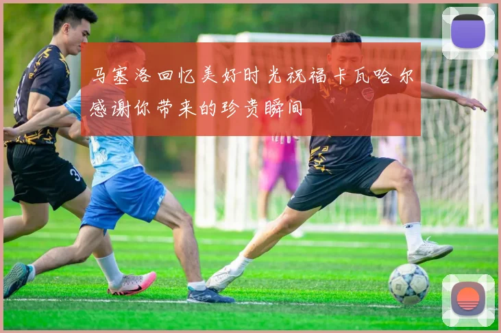 马塞洛回忆美好时光祝福卡瓦哈尔感谢你带来的珍贵瞬间