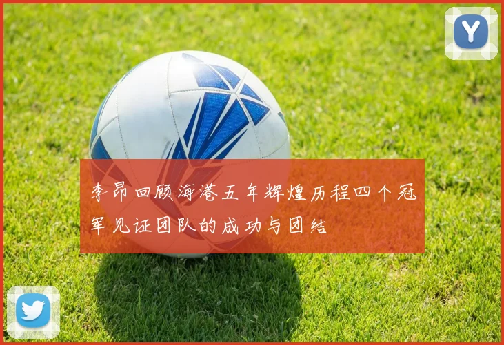 李昂回顾海港五年辉煌历程四个冠军见证团队的成功与团结