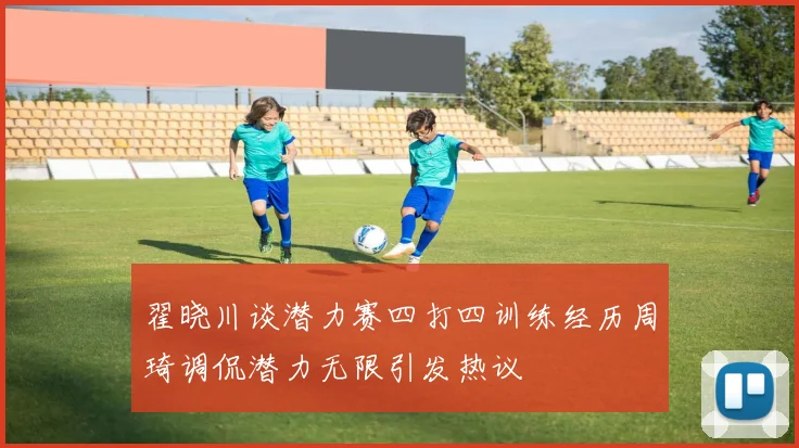 翟晓川谈潜力赛四打四训练经历周琦调侃潜力无限引发热议