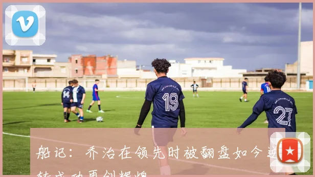 船记：乔治在领先时被翻盘如今逆转成功再创辉煌