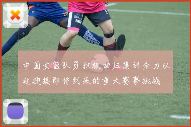 中国女篮队员积极回归集训全力以赴迎接即将到来的重大赛事挑战