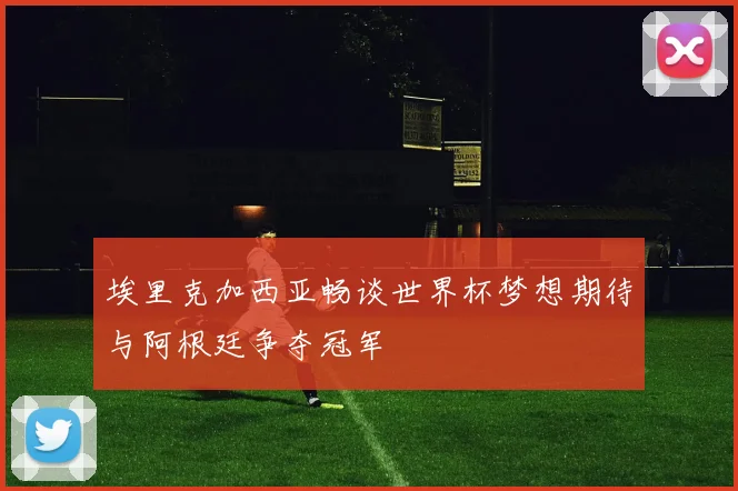 埃里克加西亚畅谈世界杯梦想期待与阿根廷争夺冠军