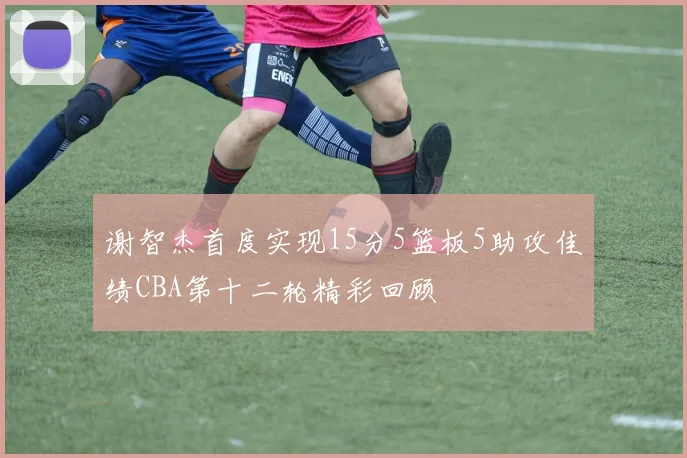 谢智杰首度实现15分5篮板5助攻佳绩CBA第十二轮精彩回顾