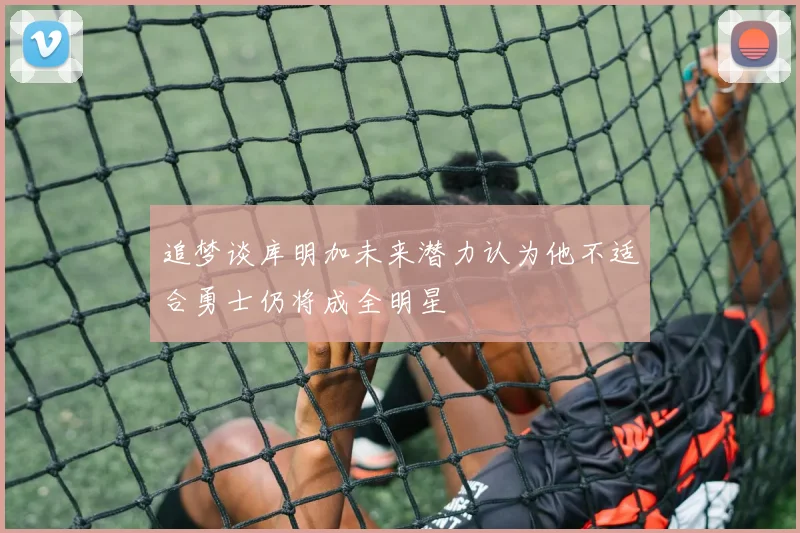 追梦谈库明加未来潜力认为他不适合勇士仍将成全明星