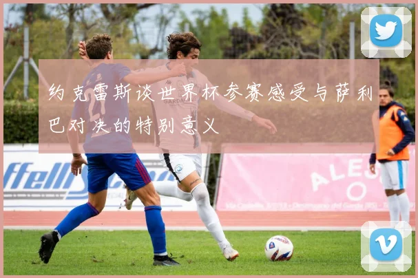约克雷斯谈世界杯参赛感受与萨利巴对决的特别意义